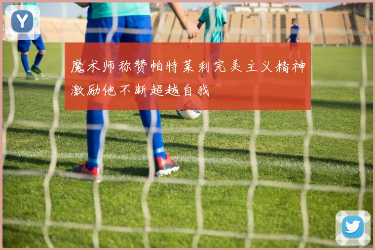魔术师称赞帕特莱利完美主义精神激励他不断超越自我