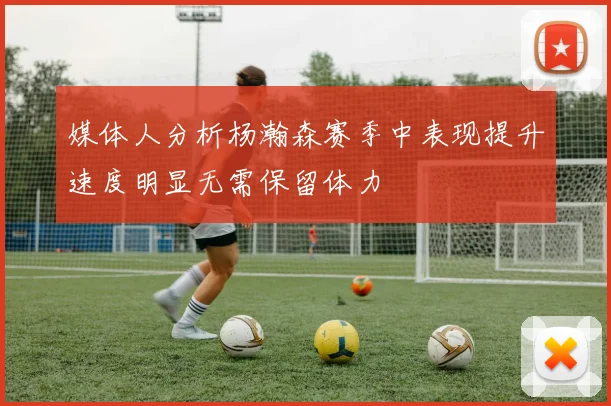 媒体人分析杨瀚森赛季中表现提升速度明显无需保留体力