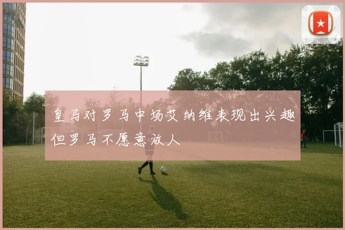 皇马对罗马中场艾纳维表现出兴趣但罗马不愿意放人