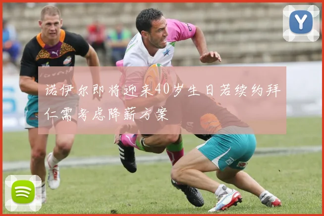 诺伊尔即将迎来40岁生日若续约拜仁需考虑降薪方案