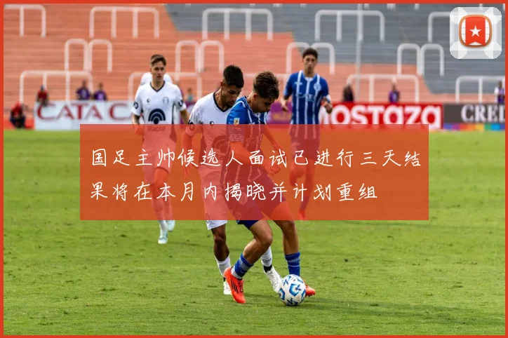 国足主帅候选人面试已进行三天结果将在本月内揭晓并计划重组