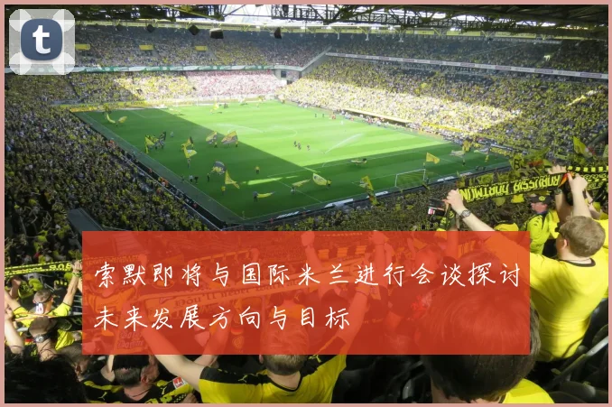 索默即将与国际米兰进行会谈探讨未来发展方向与目标