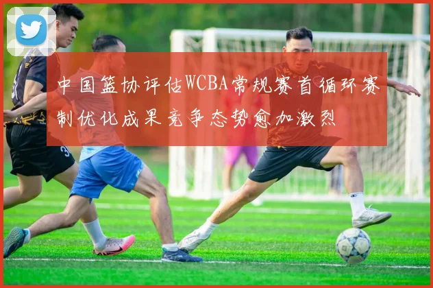 中国篮协评估WCBA常规赛首循环赛制优化成果竞争态势愈加激烈