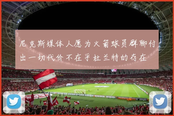 尼克斯媒体人愿为火箭球员群聊付出一切代价不在乎杜兰特的存在
