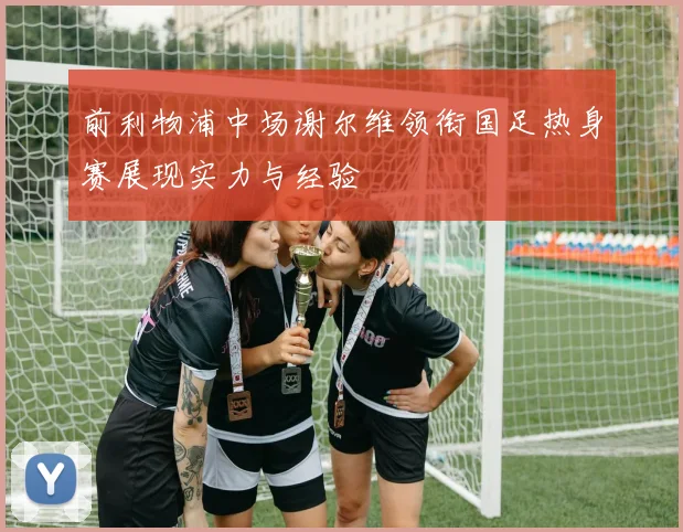 前利物浦中场谢尔维领衔国足热身赛展现实力与经验