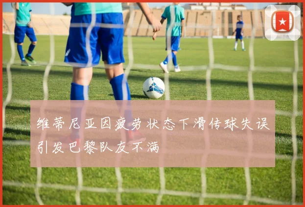 维蒂尼亚因疲劳状态下滑传球失误引发巴黎队友不满