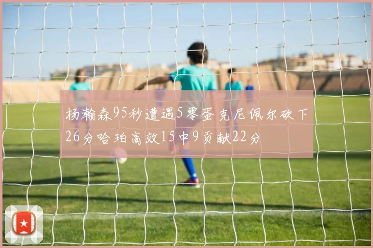 杨瀚森95秒遭遇5零蛋克尼佩尔砍下26分哈珀高效15中9贡献22分