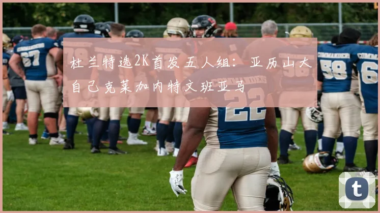 杜兰特选2K首发五人组：亚历山大自己克莱加内特文班亚马