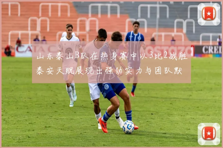 山东泰山B队在热身赛中以3比2战胜泰安天贶展现出强劲实力与团队默契