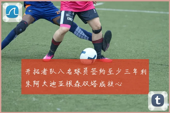 开拓者队八名球员签约至少三年利朱阿夫迪亚根森双塔成核心