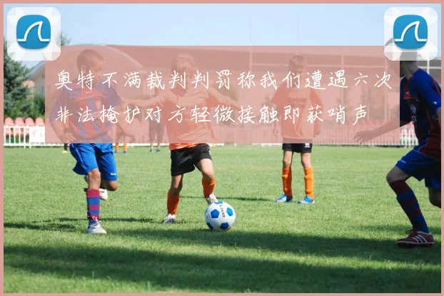 奥特不满裁判判罚称我们遭遇六次非法掩护对方轻微接触即获哨声