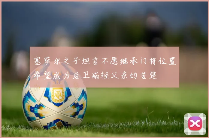 塞萨尔之子坦言不愿继承门将位置希望成为后卫减轻父亲的苦楚