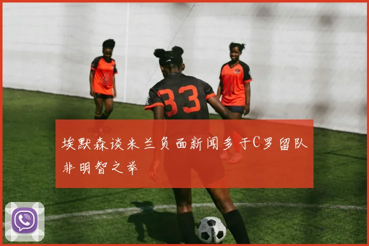 埃默森谈米兰负面新闻多于C罗留队非明智之举