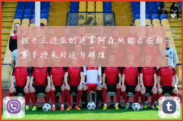 拨开三连亚的迷雾阿森纳能否在新赛季迎来好运与辉煌