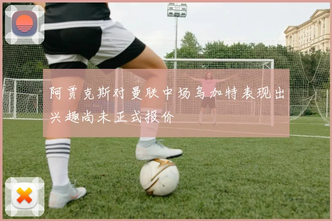 阿贾克斯对曼联中场乌加特表现出兴趣尚未正式报价