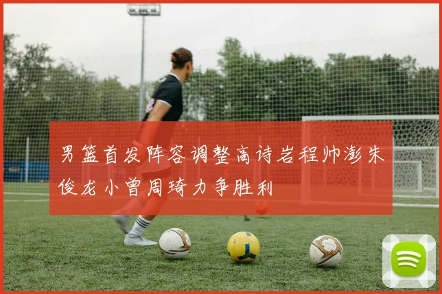 男篮首发阵容调整高诗岩程帅澎朱俊龙小曾周琦力争胜利