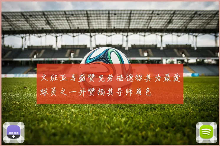 文班亚马盛赞克劳福德称其为最爱球员之一并赞扬其导师角色