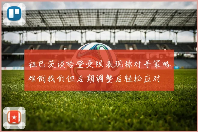 祖巴茨谈哈登受限表现称对手策略难倒我们但后期调整后轻松应对
