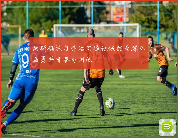 纳斯确认与乔治沟通他依然是球队成员并可参与训练
