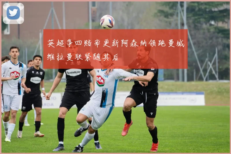 英超争四赔率更新阿森纳领跑曼城维拉曼联紧随其后